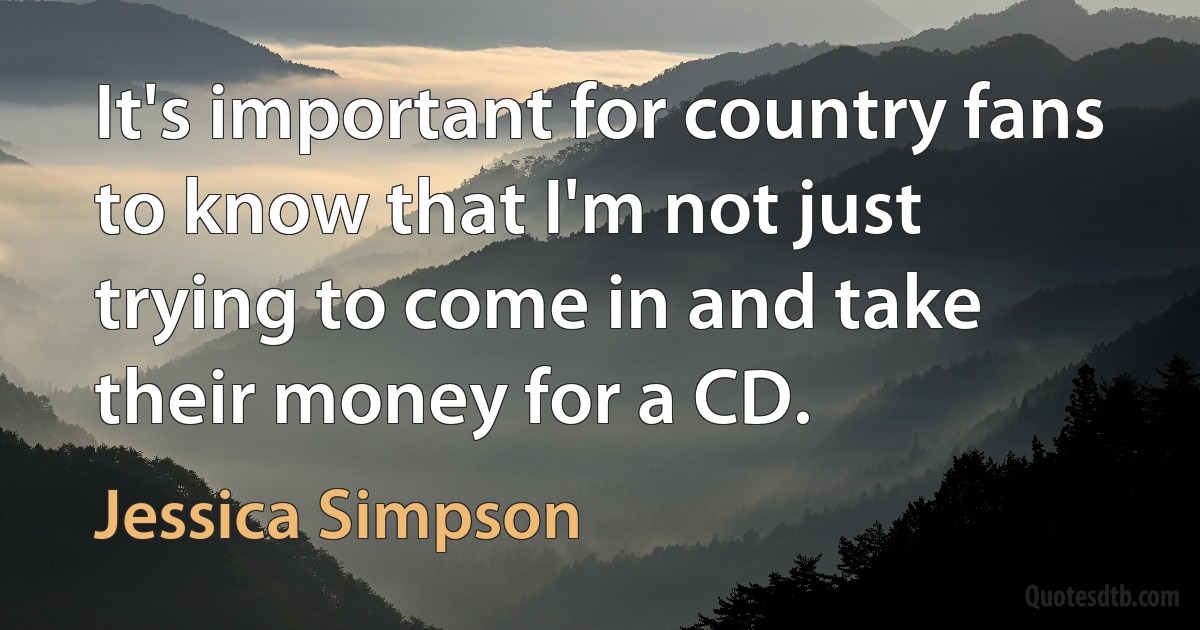 It's important for country fans to know that I'm not just trying to come in and take their money for a CD. (Jessica Simpson)