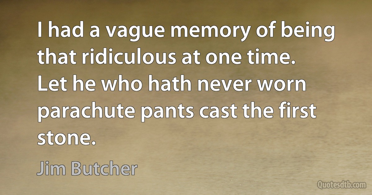 I had a vague memory of being that ridiculous at one time. Let he who hath never worn parachute pants cast the first stone. (Jim Butcher)