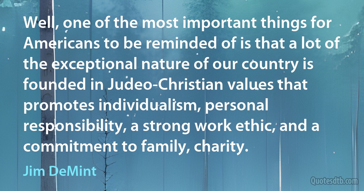 Well, one of the most important things for Americans to be reminded of is that a lot of the exceptional nature of our country is founded in Judeo-Christian values that promotes individualism, personal responsibility, a strong work ethic, and a commitment to family, charity. (Jim DeMint)