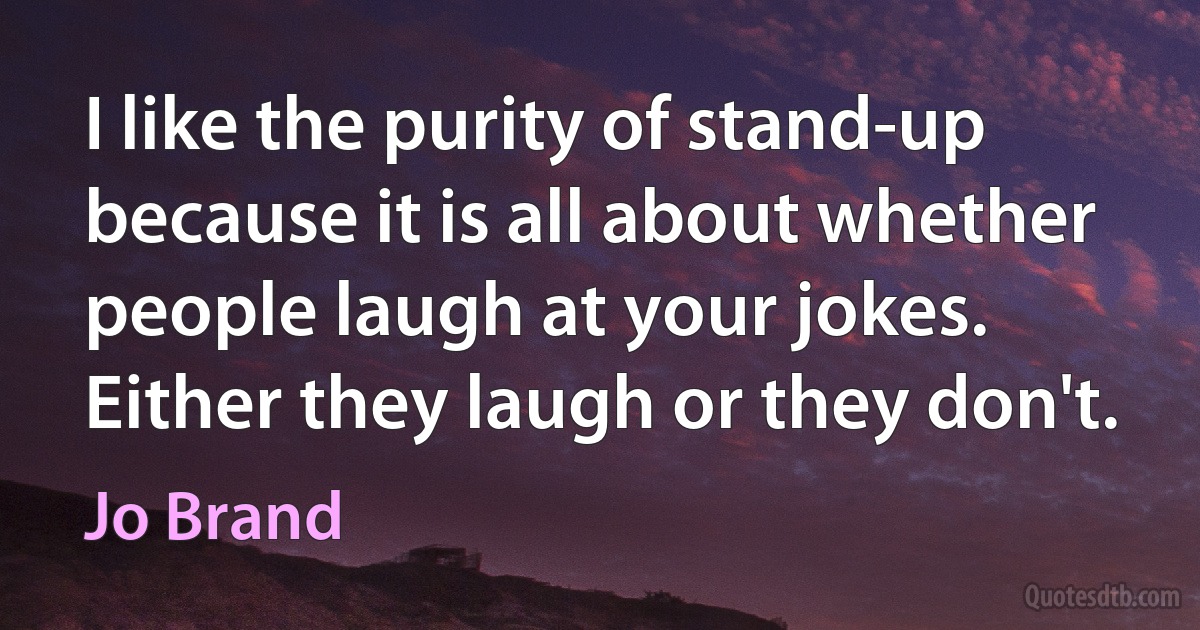 I like the purity of stand-up because it is all about whether people laugh at your jokes. Either they laugh or they don't. (Jo Brand)