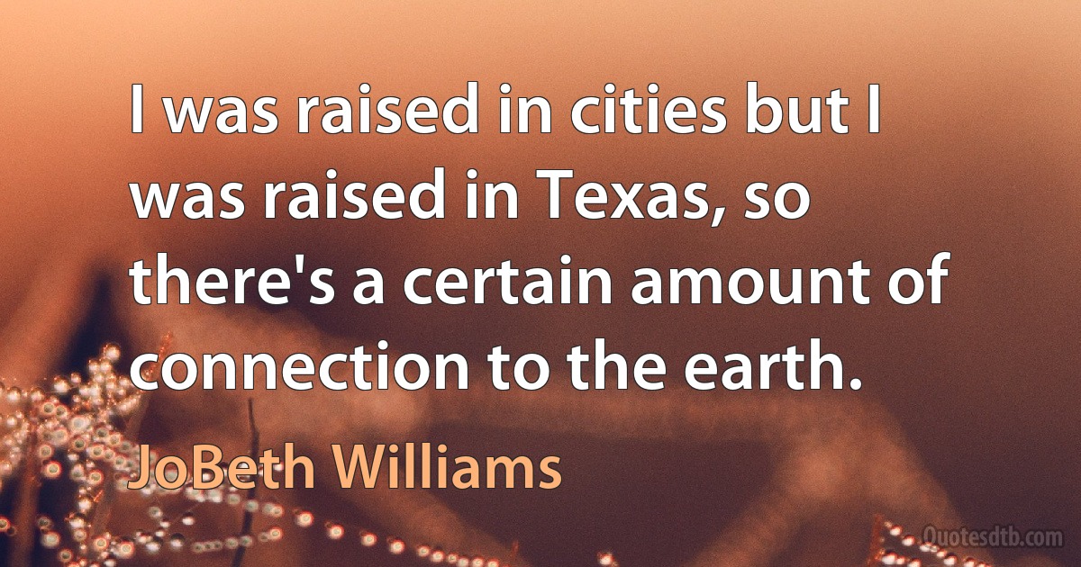 I was raised in cities but I was raised in Texas, so there's a certain amount of connection to the earth. (JoBeth Williams)