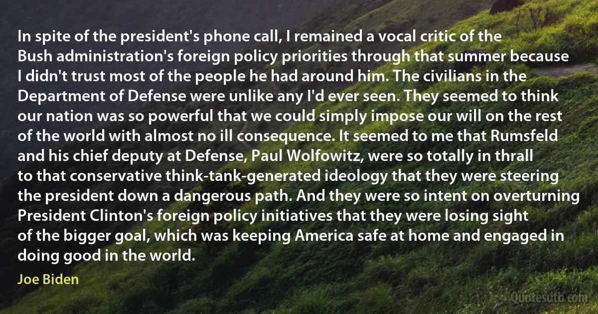 In spite of the president's phone call, I remained a vocal critic of the Bush administration's foreign policy priorities through that summer because I didn't trust most of the people he had around him. The civilians in the Department of Defense were unlike any I'd ever seen. They seemed to think our nation was so powerful that we could simply impose our will on the rest of the world with almost no ill consequence. It seemed to me that Rumsfeld and his chief deputy at Defense, Paul Wolfowitz, were so totally in thrall to that conservative think-tank-generated ideology that they were steering the president down a dangerous path. And they were so intent on overturning President Clinton's foreign policy initiatives that they were losing sight of the bigger goal, which was keeping America safe at home and engaged in doing good in the world. (Joe Biden)