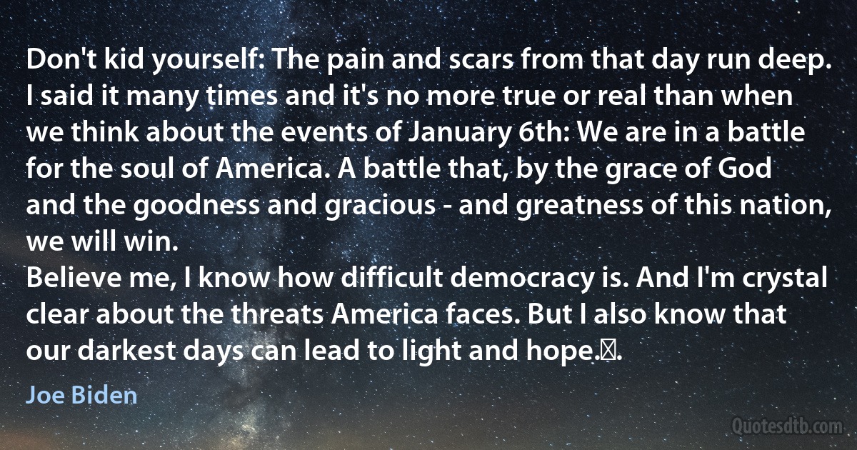 Don't kid yourself: The pain and scars from that day run deep.
I said it many times and it's no more true or real than when we think about the events of January 6th: We are in a battle for the soul of America. A battle that, by the grace of God and the goodness and gracious - and greatness of this nation, we will win.
Believe me, I know how difficult democracy is. And I'm crystal clear about the threats America faces. But I also know that our darkest days can lead to light and hope. . (Joe Biden)