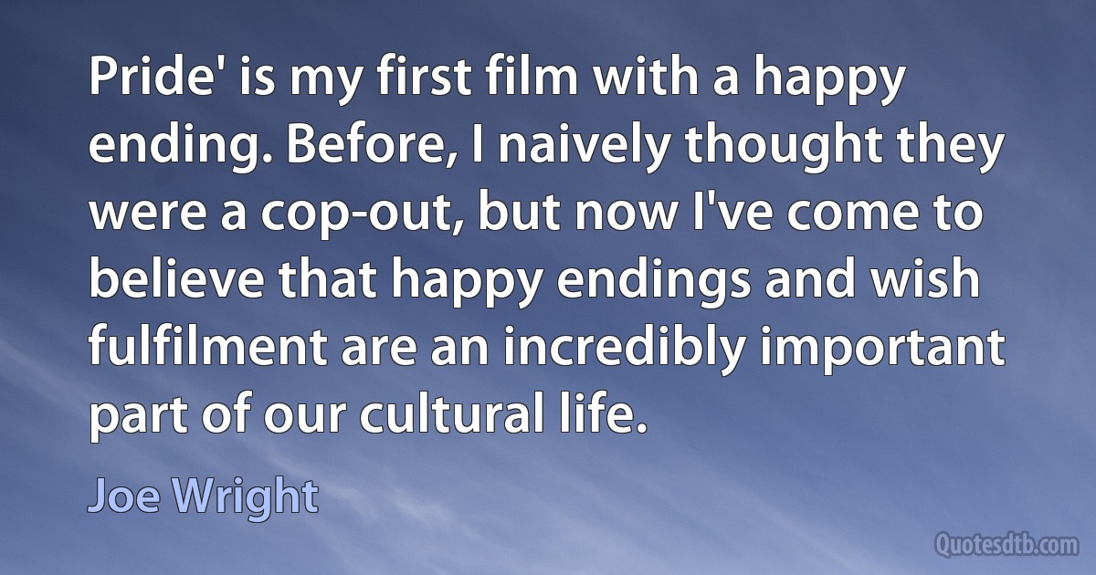 Pride' is my first film with a happy ending. Before, I naively thought they were a cop-out, but now I've come to believe that happy endings and wish fulfilment are an incredibly important part of our cultural life. (Joe Wright)