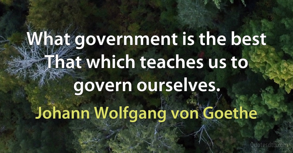 What government is the best That which teaches us to govern ourselves. (Johann Wolfgang von Goethe)