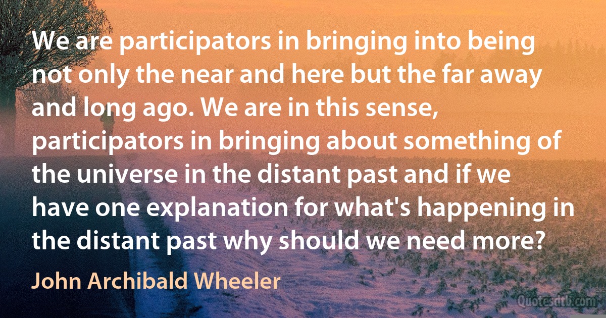 We are participators in bringing into being not only the near and here but the far away and long ago. We are in this sense, participators in bringing about something of the universe in the distant past and if we have one explanation for what's happening in the distant past why should we need more? (John Archibald Wheeler)