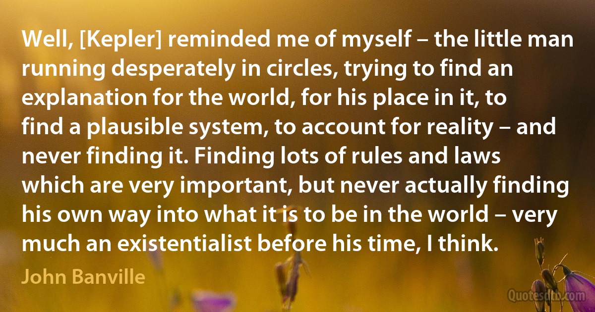 Well, [Kepler] reminded me of myself – the little man running desperately in circles, trying to find an explanation for the world, for his place in it, to find a plausible system, to account for reality – and never finding it. Finding lots of rules and laws which are very important, but never actually finding his own way into what it is to be in the world – very much an existentialist before his time, I think. (John Banville)