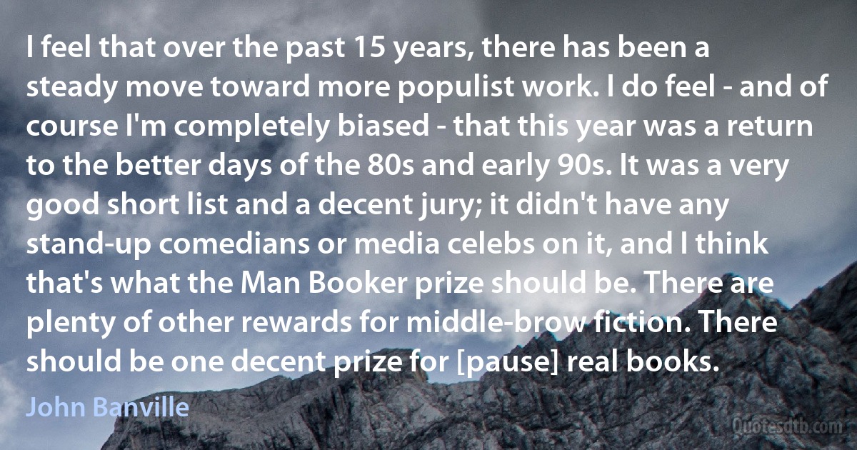 I feel that over the past 15 years, there has been a steady move toward more populist work. I do feel - and of course I'm completely biased - that this year was a return to the better days of the 80s and early 90s. It was a very good short list and a decent jury; it didn't have any stand-up comedians or media celebs on it, and I think that's what the Man Booker prize should be. There are plenty of other rewards for middle-brow fiction. There should be one decent prize for [pause] real books. (John Banville)