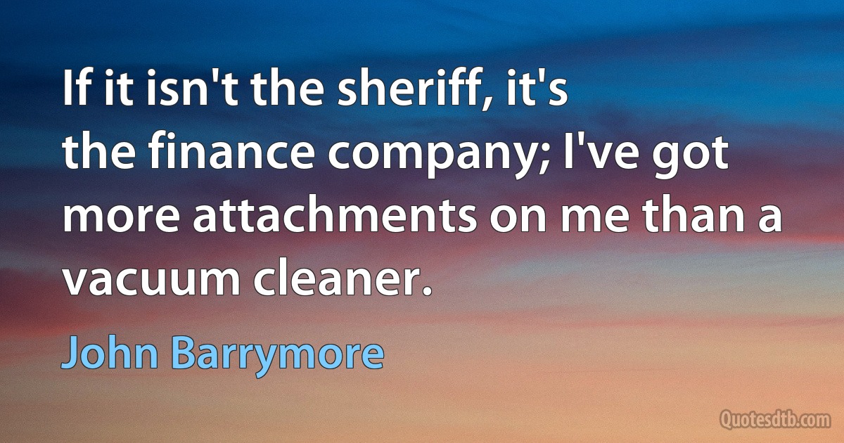 If it isn't the sheriff, it's the finance company; I've got more attachments on me than a vacuum cleaner. (John Barrymore)