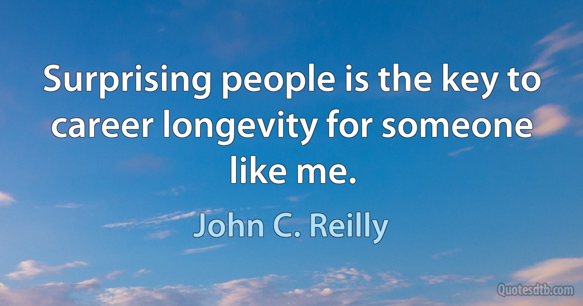 Surprising people is the key to career longevity for someone like me. (John C. Reilly)