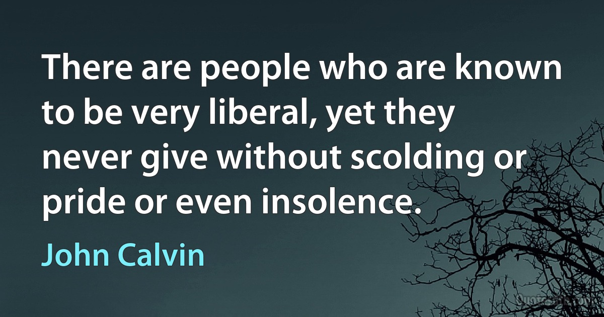 There are people who are known to be very liberal, yet they never give without scolding or pride or even insolence. (John Calvin)