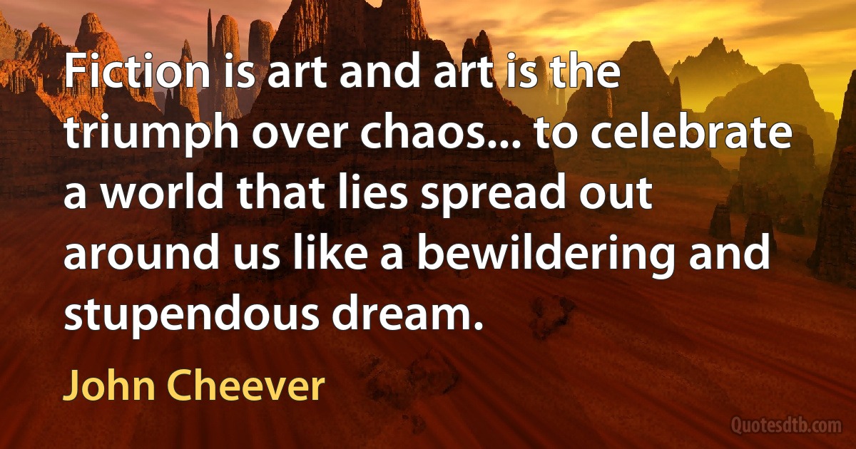 Fiction is art and art is the triumph over chaos... to celebrate a world that lies spread out around us like a bewildering and stupendous dream. (John Cheever)