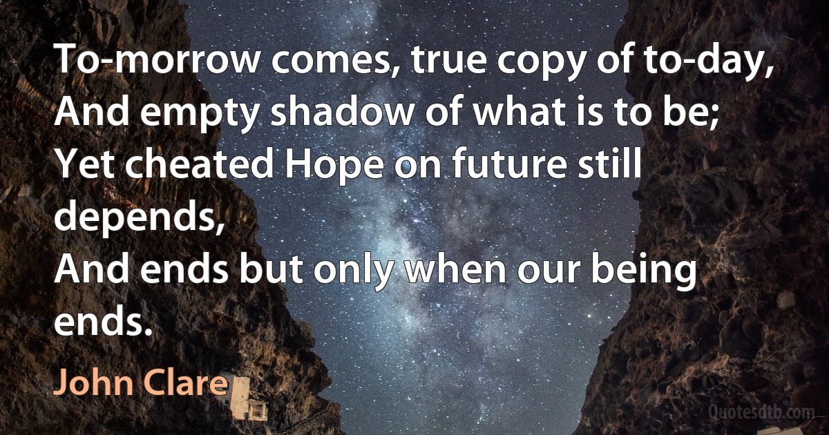 To-morrow comes, true copy of to-day,
And empty shadow of what is to be;
Yet cheated Hope on future still depends,
And ends but only when our being ends. (John Clare)