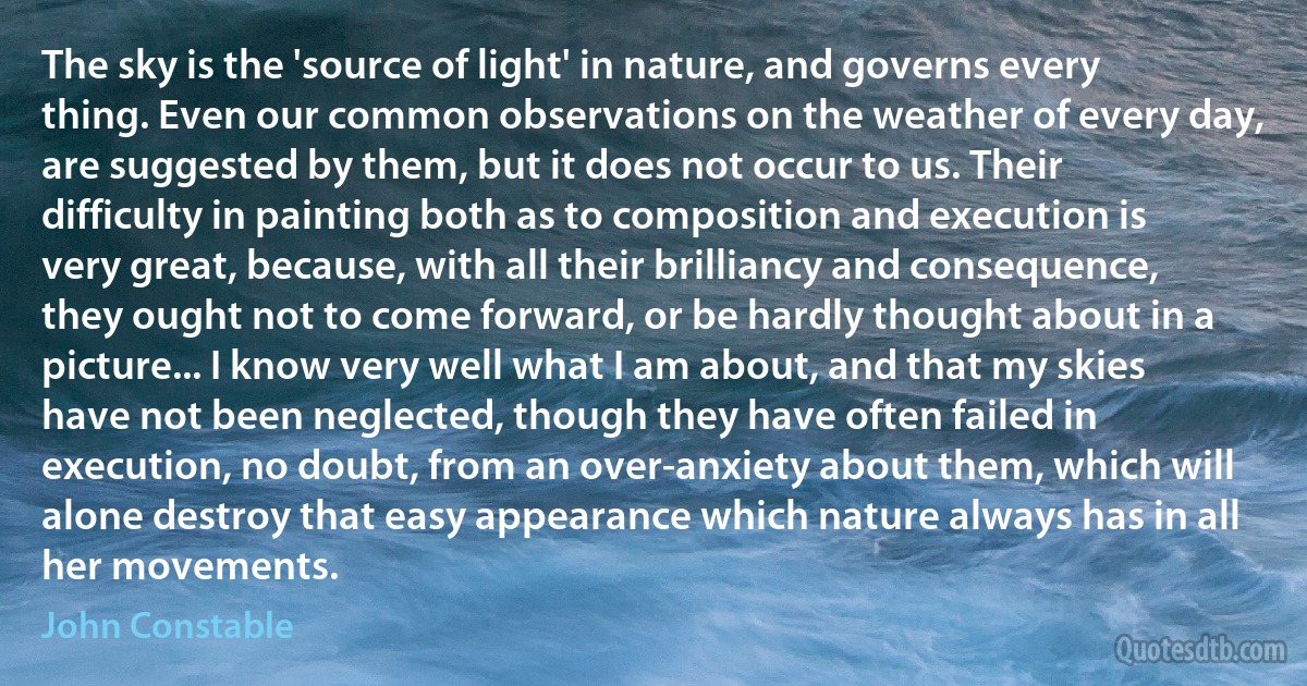 The sky is the 'source of light' in nature, and governs every thing. Even our common observations on the weather of every day, are suggested by them, but it does not occur to us. Their difficulty in painting both as to composition and execution is very great, because, with all their brilliancy and consequence, they ought not to come forward, or be hardly thought about in a picture... I know very well what I am about, and that my skies have not been neglected, though they have often failed in execution, no doubt, from an over-anxiety about them, which will alone destroy that easy appearance which nature always has in all her movements. (John Constable)