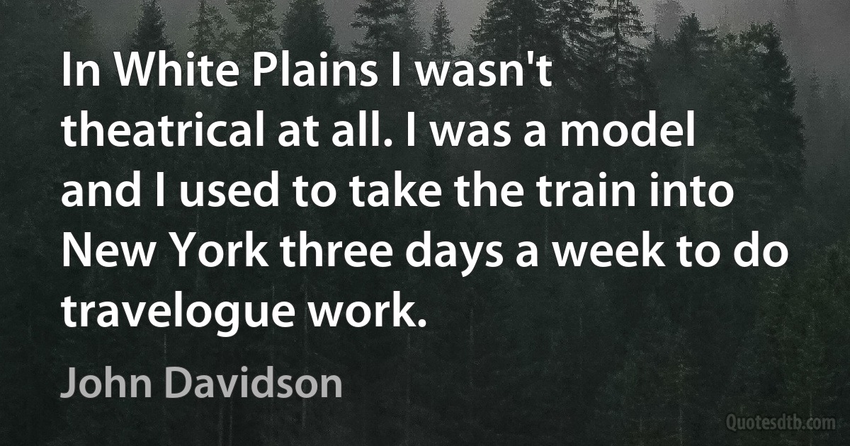 In White Plains I wasn't theatrical at all. I was a model and I used to take the train into New York three days a week to do travelogue work. (John Davidson)