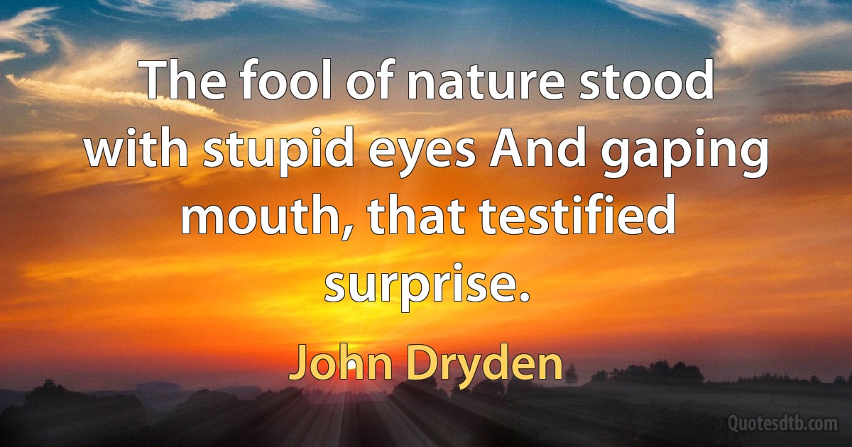 The fool of nature stood with stupid eyes And gaping mouth, that testified surprise. (John Dryden)