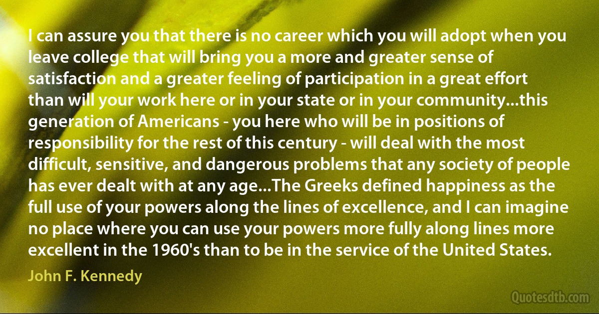 I can assure you that there is no career which you will adopt when you leave college that will bring you a more and greater sense of satisfaction and a greater feeling of participation in a great effort than will your work here or in your state or in your community...this generation of Americans - you here who will be in positions of responsibility for the rest of this century - will deal with the most difficult, sensitive, and dangerous problems that any society of people has ever dealt with at any age...The Greeks defined happiness as the full use of your powers along the lines of excellence, and I can imagine no place where you can use your powers more fully along lines more excellent in the 1960's than to be in the service of the United States. (John F. Kennedy)