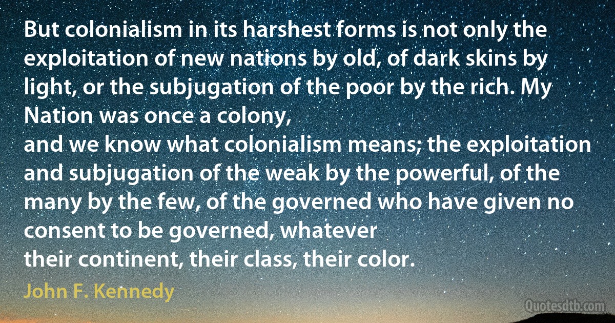 But colonialism in its harshest forms is not only the exploitation of new nations by old, of dark skins by light, or the subjugation of the poor by the rich. My Nation was once a colony,
and we know what colonialism means; the exploitation and subjugation of the weak by the powerful, of the many by the few, of the governed who have given no consent to be governed, whatever
their continent, their class, their color. (John F. Kennedy)