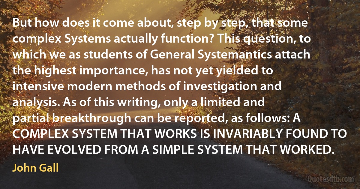 But how does it come about, step by step, that some complex Systems actually function? This question, to which we as students of General Systemantics attach the highest importance, has not yet yielded to intensive modern methods of investigation and analysis. As of this writing, only a limited and partial breakthrough can be reported, as follows: A COMPLEX SYSTEM THAT WORKS IS INVARIABLY FOUND TO HAVE EVOLVED FROM A SIMPLE SYSTEM THAT WORKED. (John Gall)