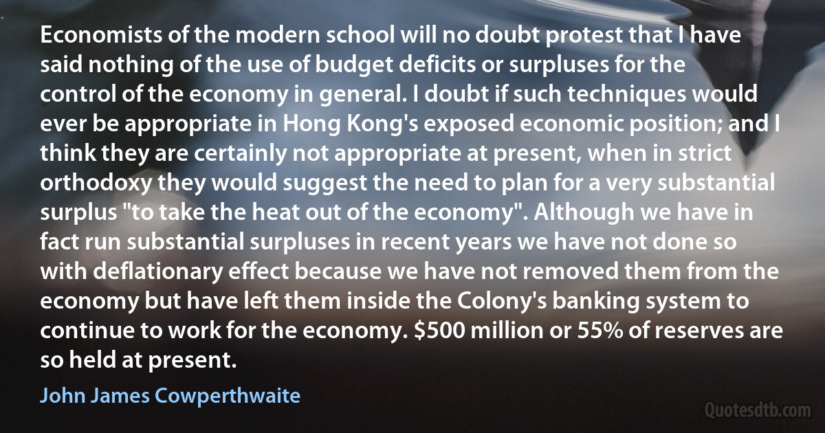 Economists of the modern school will no doubt protest that I have said nothing of the use of budget deficits or surpluses for the control of the economy in general. I doubt if such techniques would ever be appropriate in Hong Kong's exposed economic position; and I think they are certainly not appropriate at present, when in strict orthodoxy they would suggest the need to plan for a very substantial surplus "to take the heat out of the economy". Although we have in fact run substantial surpluses in recent years we have not done so with deflationary effect because we have not removed them from the economy but have left them inside the Colony's banking system to continue to work for the economy. $500 million or 55% of reserves are so held at present. (John James Cowperthwaite)