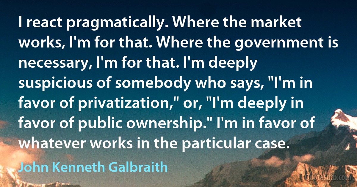 I react pragmatically. Where the market works, I'm for that. Where the government is necessary, I'm for that. I'm deeply suspicious of somebody who says, "I'm in favor of privatization," or, "I'm deeply in favor of public ownership." I'm in favor of whatever works in the particular case. (John Kenneth Galbraith)