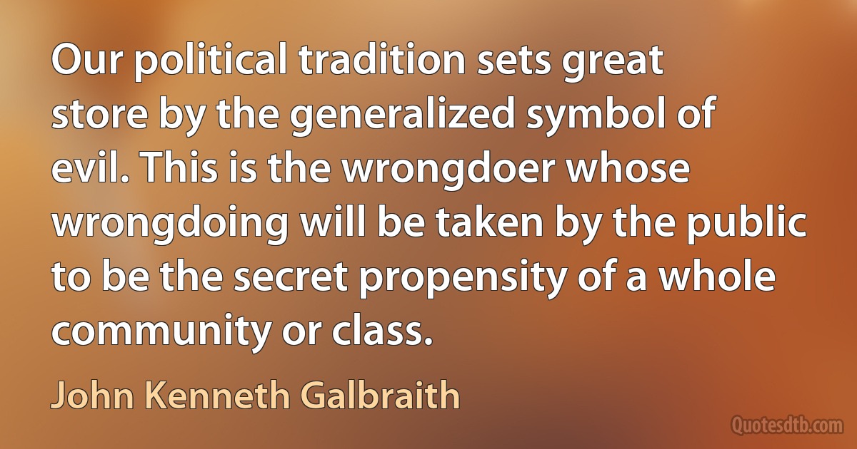 Our political tradition sets great store by the generalized symbol of evil. This is the wrongdoer whose wrongdoing will be taken by the public to be the secret propensity of a whole community or class. (John Kenneth Galbraith)