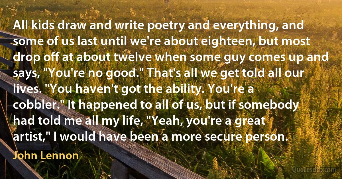 All kids draw and write poetry and everything, and some of us last until we're about eighteen, but most drop off at about twelve when some guy comes up and says, "You're no good." That's all we get told all our lives. "You haven't got the ability. You're a cobbler." It happened to all of us, but if somebody had told me all my life, "Yeah, you're a great artist," I would have been a more secure person. (John Lennon)