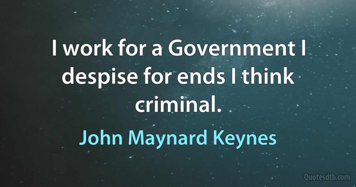 I work for a Government I despise for ends I think criminal. (John Maynard Keynes)