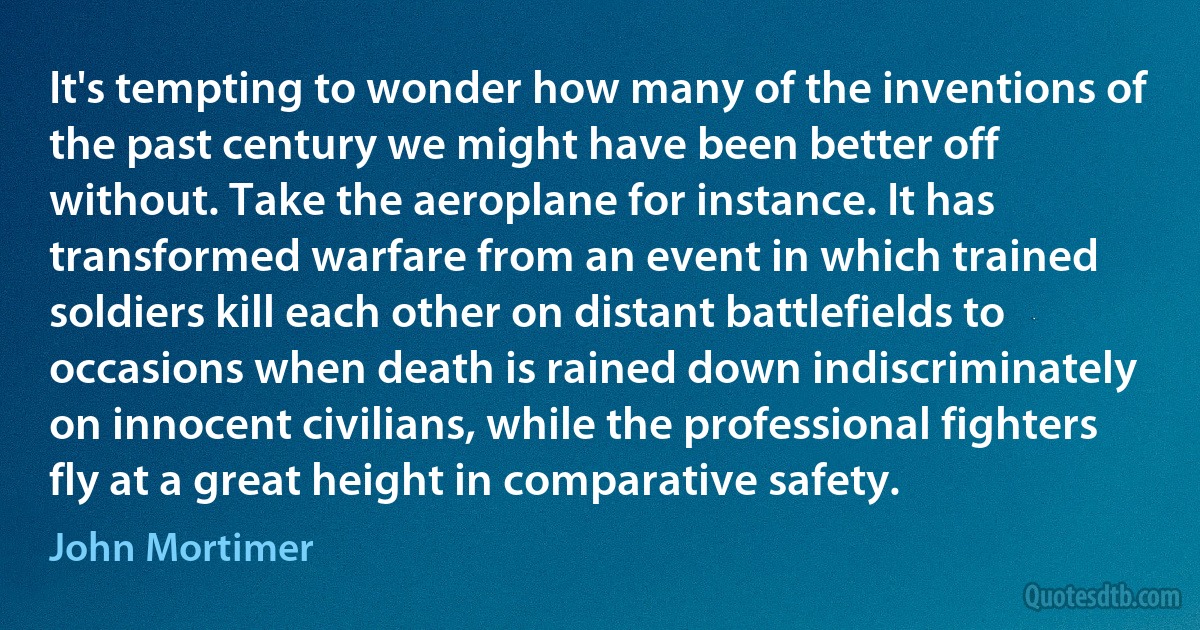 It's tempting to wonder how many of the inventions of the past century we might have been better off without. Take the aeroplane for instance. It has transformed warfare from an event in which trained soldiers kill each other on distant battlefields to occasions when death is rained down indiscriminately on innocent civilians, while the professional fighters fly at a great height in comparative safety. (John Mortimer)