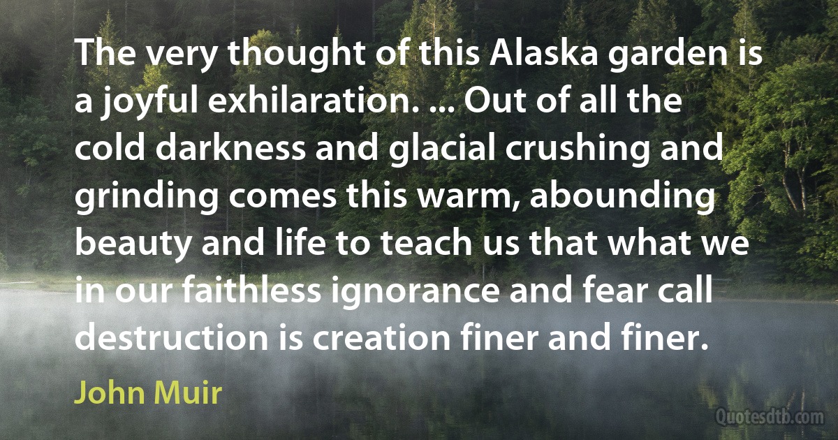 The very thought of this Alaska garden is a joyful exhilaration. ... Out of all the cold darkness and glacial crushing and grinding comes this warm, abounding beauty and life to teach us that what we in our faithless ignorance and fear call destruction is creation finer and finer. (John Muir)