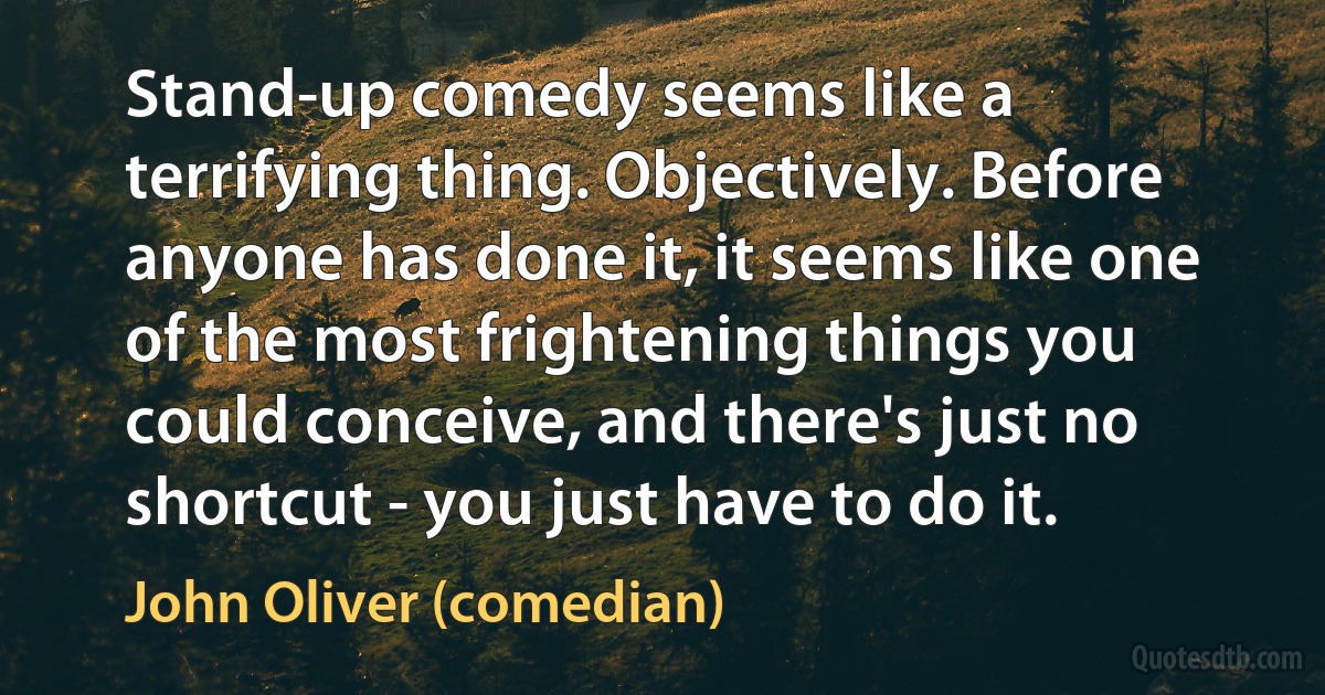 Stand-up comedy seems like a terrifying thing. Objectively. Before anyone has done it, it seems like one of the most frightening things you could conceive, and there's just no shortcut - you just have to do it. (John Oliver (comedian))