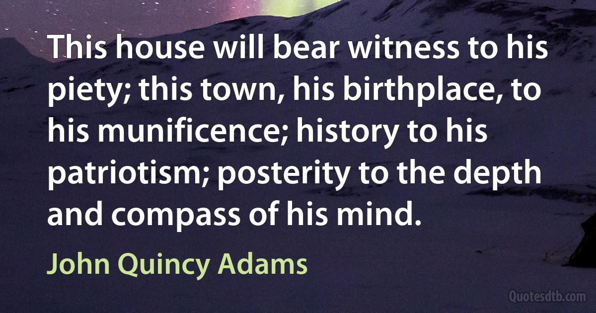 This house will bear witness to his piety; this town, his birthplace, to his munificence; history to his patriotism; posterity to the depth and compass of his mind. (John Quincy Adams)