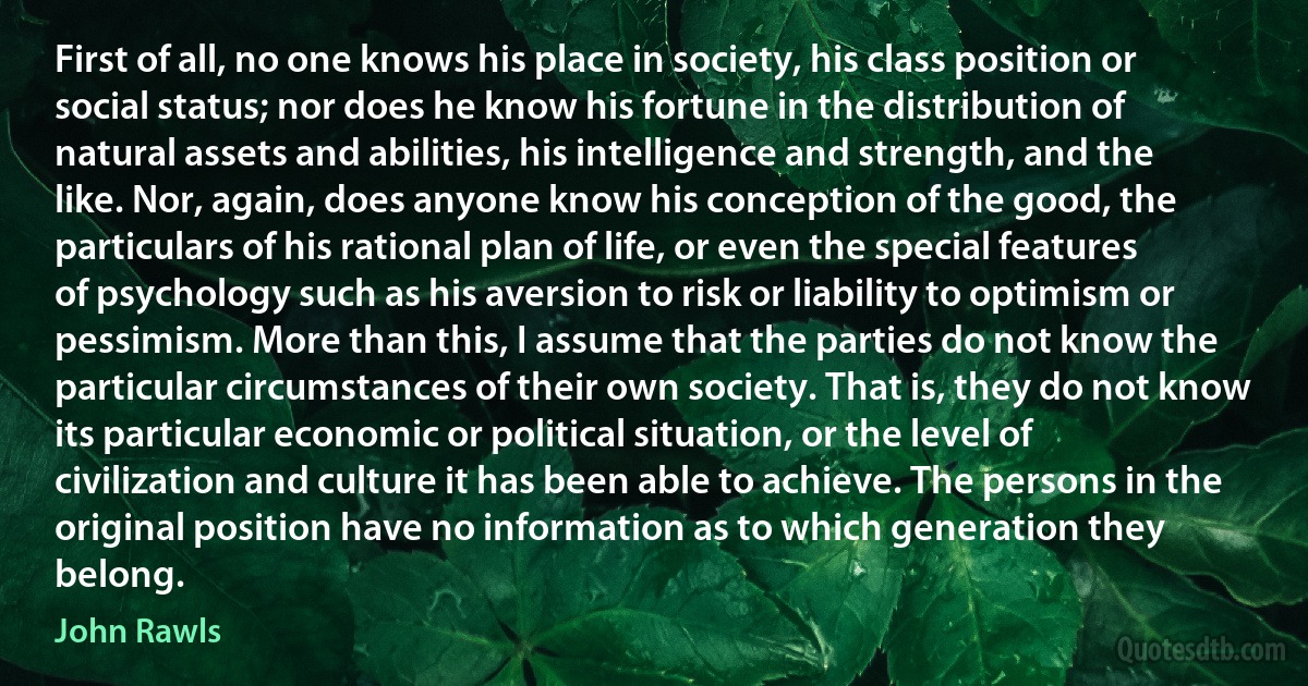 First of all, no one knows his place in society, his class position or social status; nor does he know his fortune in the distribution of natural assets and abilities, his intelligence and strength, and the like. Nor, again, does anyone know his conception of the good, the particulars of his rational plan of life, or even the special features of psychology such as his aversion to risk or liability to optimism or pessimism. More than this, I assume that the parties do not know the particular circumstances of their own society. That is, they do not know its particular economic or political situation, or the level of civilization and culture it has been able to achieve. The persons in the original position have no information as to which generation they belong. (John Rawls)