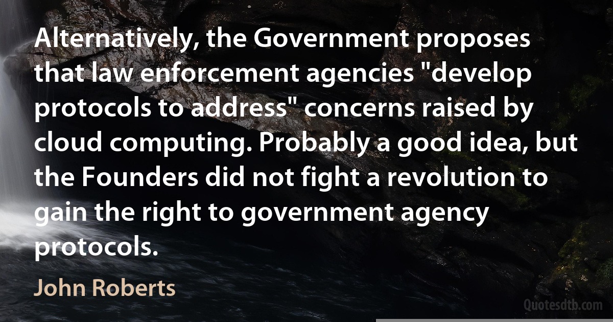 Alternatively, the Government proposes that law enforcement agencies "develop protocols to address" concerns raised by cloud computing. Probably a good idea, but the Founders did not fight a revolution to gain the right to government agency protocols. (John Roberts)