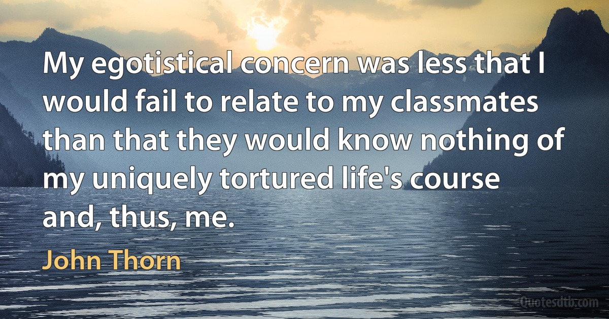 My egotistical concern was less that I would fail to relate to my classmates than that they would know nothing of my uniquely tortured life's course and, thus, me. (John Thorn)