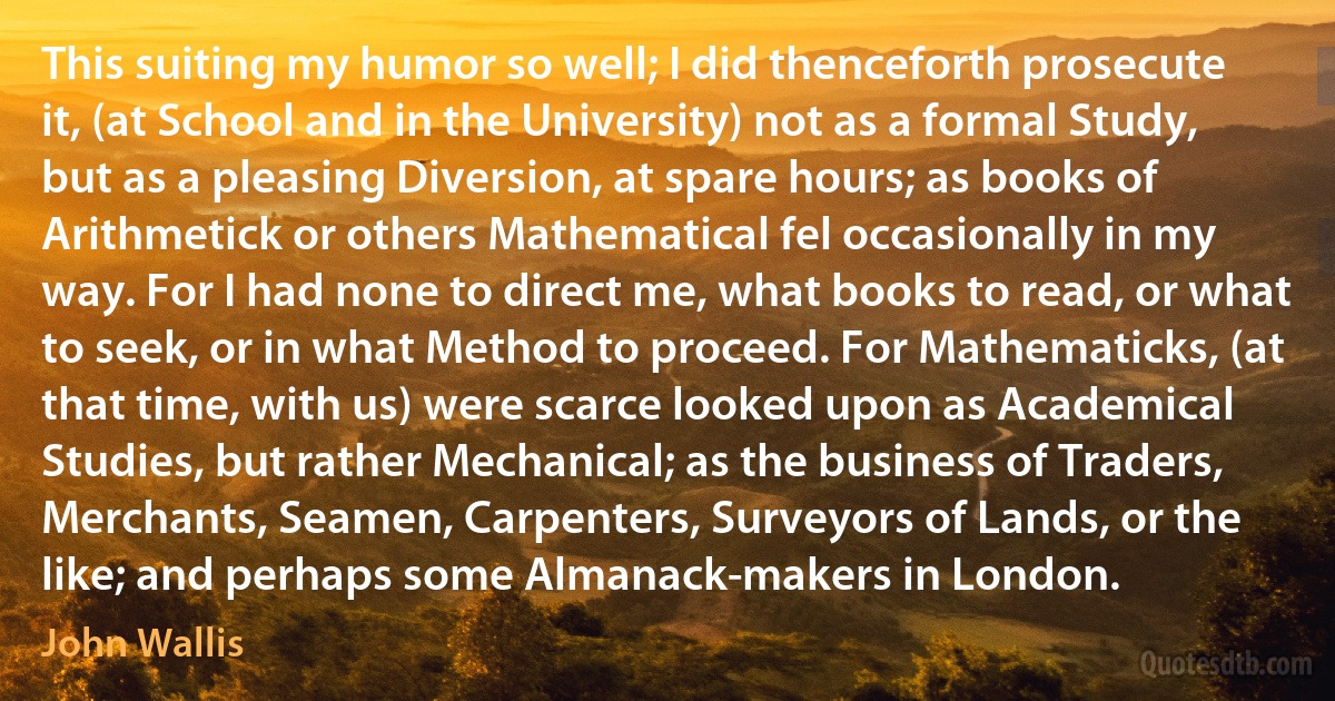 This suiting my humor so well; I did thenceforth prosecute it, (at School and in the University) not as a formal Study, but as a pleasing Diversion, at spare hours; as books of Arithmetick or others Mathematical fel occasionally in my way. For I had none to direct me, what books to read, or what to seek, or in what Method to proceed. For Mathematicks, (at that time, with us) were scarce looked upon as Academical Studies, but rather Mechanical; as the business of Traders, Merchants, Seamen, Carpenters, Surveyors of Lands, or the like; and perhaps some Almanack-makers in London. (John Wallis)