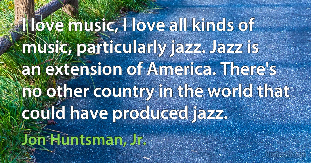 I love music, I love all kinds of music, particularly jazz. Jazz is an extension of America. There's no other country in the world that could have produced jazz. (Jon Huntsman, Jr.)