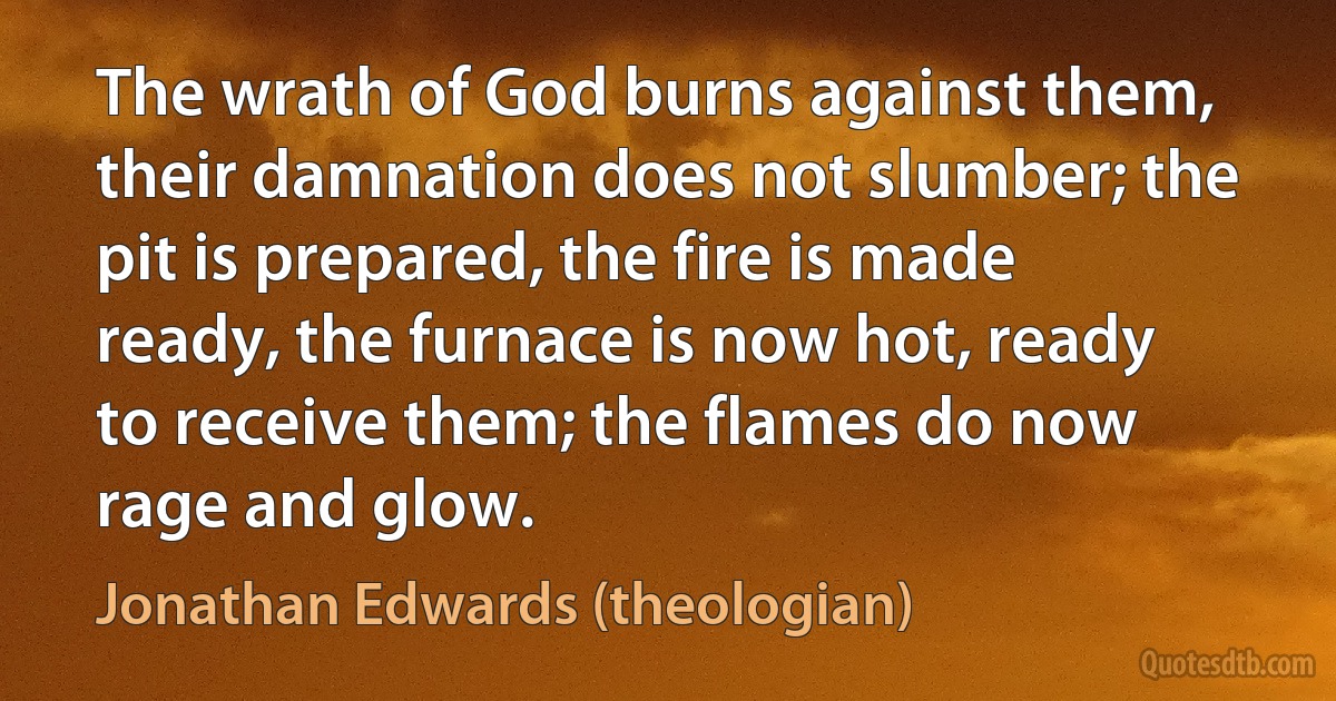 The wrath of God burns against them, their damnation does not slumber; the pit is prepared, the fire is made ready, the furnace is now hot, ready to receive them; the flames do now rage and glow. (Jonathan Edwards (theologian))