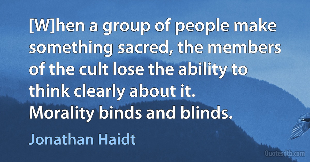 [W]hen a group of people make something sacred, the members of the cult lose the ability to think clearly about it. Morality binds and blinds. (Jonathan Haidt)