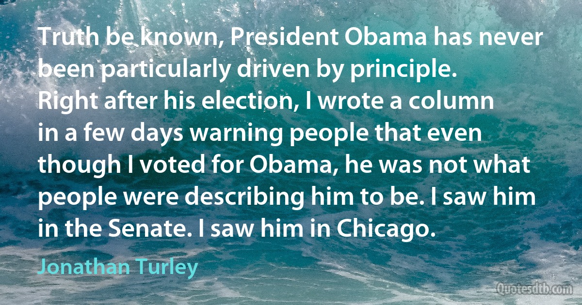 Truth be known, President Obama has never been particularly driven by principle. Right after his election, I wrote a column in a few days warning people that even though I voted for Obama, he was not what people were describing him to be. I saw him in the Senate. I saw him in Chicago. (Jonathan Turley)