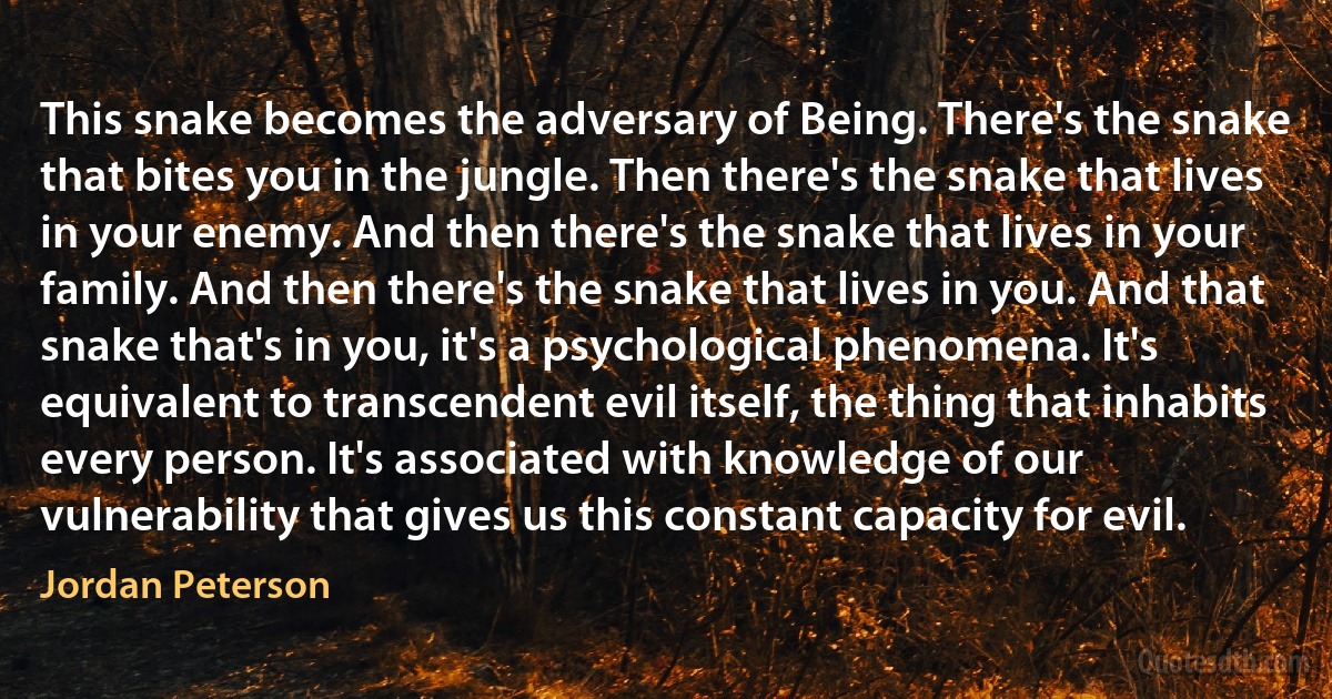 This snake becomes the adversary of Being. There's the snake that bites you in the jungle. Then there's the snake that lives in your enemy. And then there's the snake that lives in your family. And then there's the snake that lives in you. And that snake that's in you, it's a psychological phenomena. It's equivalent to transcendent evil itself, the thing that inhabits every person. It's associated with knowledge of our vulnerability that gives us this constant capacity for evil. (Jordan Peterson)