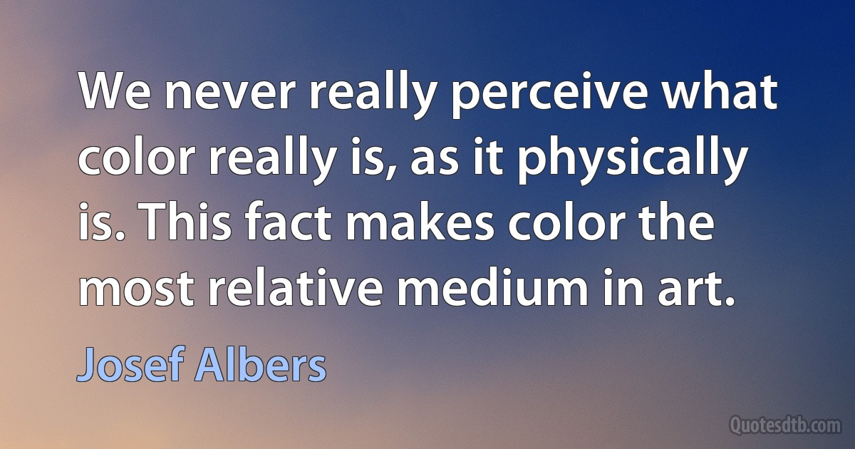 We never really perceive what color really is, as it physically is. This fact makes color the most relative medium in art. (Josef Albers)