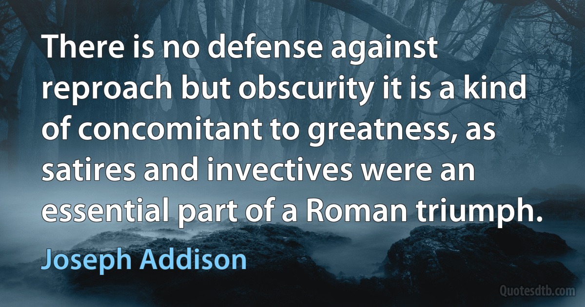 There is no defense against reproach but obscurity it is a kind of concomitant to greatness, as satires and invectives were an essential part of a Roman triumph. (Joseph Addison)