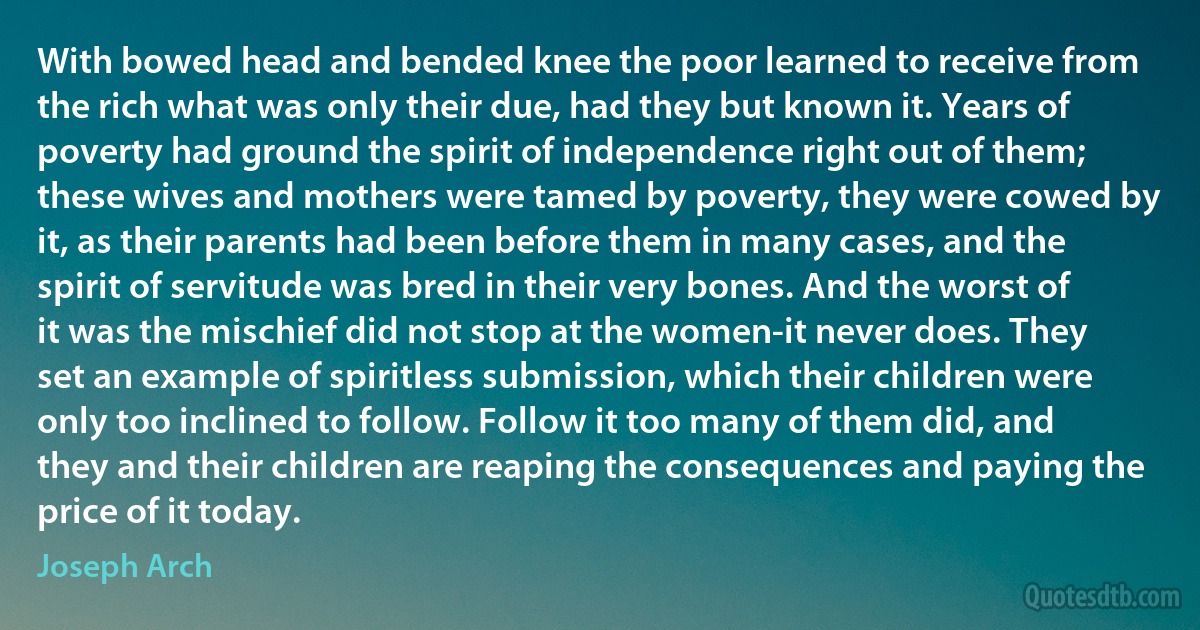 With bowed head and bended knee the poor learned to receive from the rich what was only their due, had they but known it. Years of poverty had ground the spirit of independence right out of them; these wives and mothers were tamed by poverty, they were cowed by it, as their parents had been before them in many cases, and the spirit of servitude was bred in their very bones. And the worst of it was the mischief did not stop at the women-it never does. They set an example of spiritless submission, which their children were only too inclined to follow. Follow it too many of them did, and they and their children are reaping the consequences and paying the price of it today. (Joseph Arch)