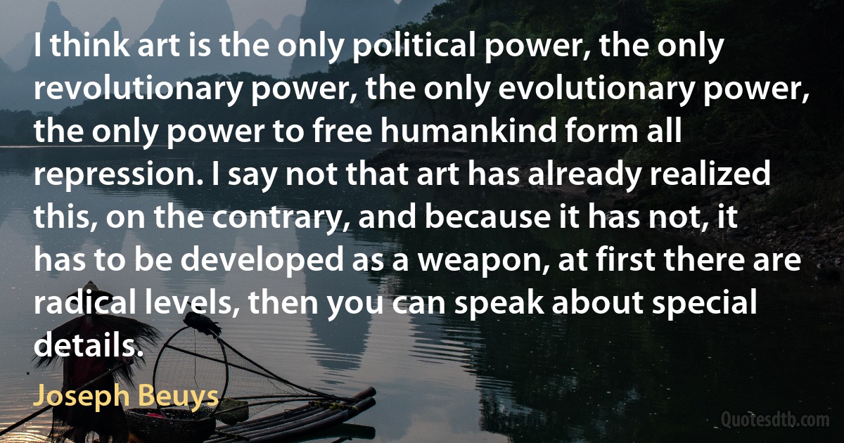 I think art is the only political power, the only revolutionary power, the only evolutionary power, the only power to free humankind form all repression. I say not that art has already realized this, on the contrary, and because it has not, it has to be developed as a weapon, at first there are radical levels, then you can speak about special details. (Joseph Beuys)