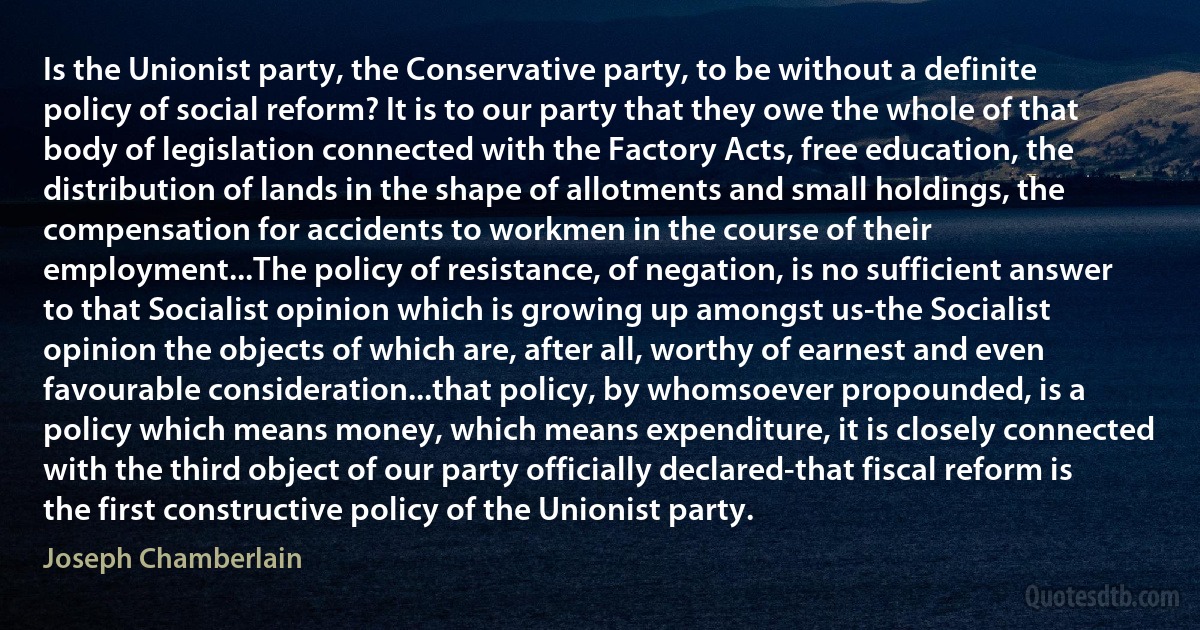 Is the Unionist party, the Conservative party, to be without a definite policy of social reform? It is to our party that they owe the whole of that body of legislation connected with the Factory Acts, free education, the distribution of lands in the shape of allotments and small holdings, the compensation for accidents to workmen in the course of their employment...The policy of resistance, of negation, is no sufficient answer to that Socialist opinion which is growing up amongst us-the Socialist opinion the objects of which are, after all, worthy of earnest and even favourable consideration...that policy, by whomsoever propounded, is a policy which means money, which means expenditure, it is closely connected with the third object of our party officially declared-that fiscal reform is the first constructive policy of the Unionist party. (Joseph Chamberlain)