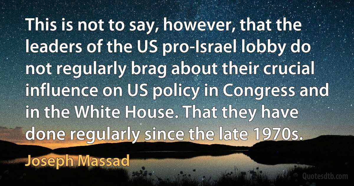 This is not to say, however, that the leaders of the US pro-Israel lobby do not regularly brag about their crucial influence on US policy in Congress and in the White House. That they have done regularly since the late 1970s. (Joseph Massad)