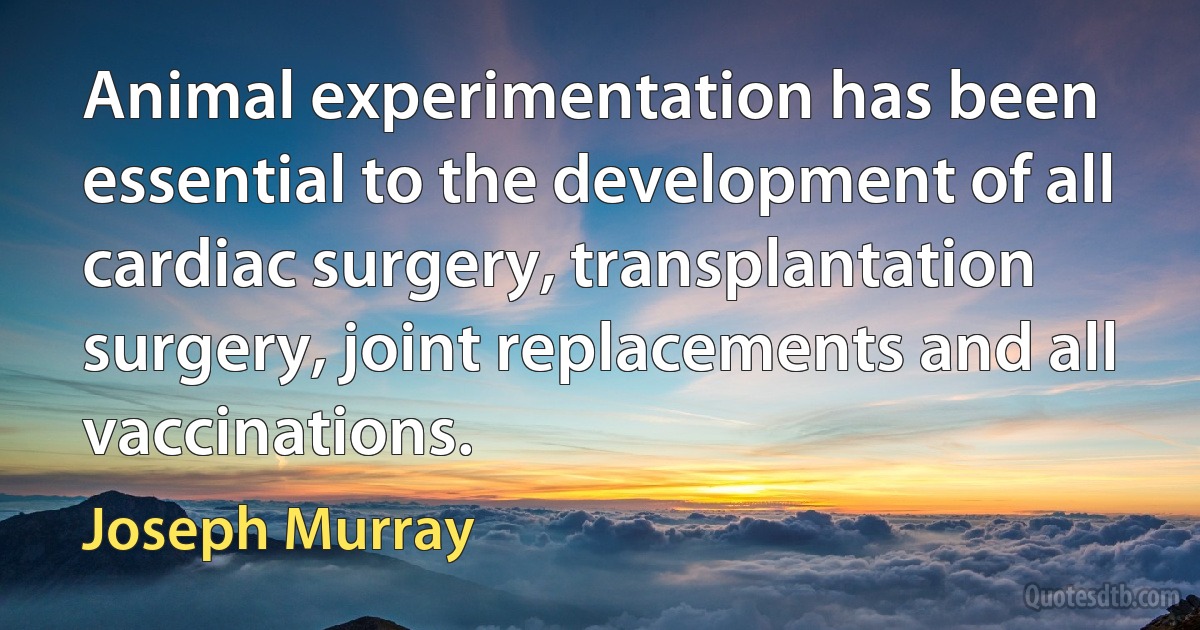 Animal experimentation has been essential to the development of all cardiac surgery, transplantation surgery, joint replacements and all vaccinations. (Joseph Murray)