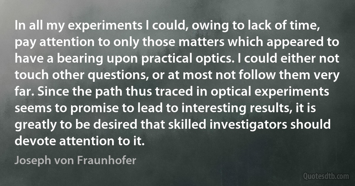 In all my experiments I could, owing to lack of time, pay attention to only those matters which appeared to have a bearing upon practical optics. I could either not touch other questions, or at most not follow them very far. Since the path thus traced in optical experiments seems to promise to lead to interesting results, it is greatly to be desired that skilled investigators should devote attention to it. (Joseph von Fraunhofer)