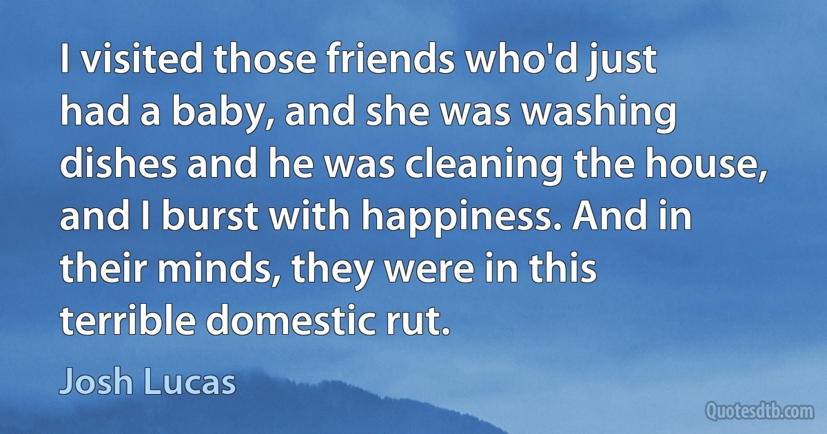 I visited those friends who'd just had a baby, and she was washing dishes and he was cleaning the house, and I burst with happiness. And in their minds, they were in this terrible domestic rut. (Josh Lucas)